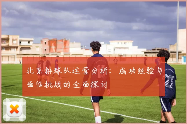 北京排球队运营分析：成功经验与面临挑战的全面探讨