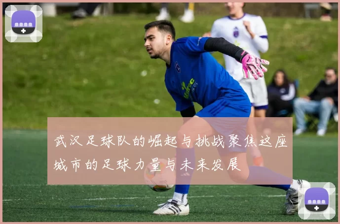 武汉足球队的崛起与挑战聚焦这座城市的足球力量与未来发展