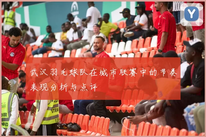 武汉羽毛球队在城市联赛中的节奏表现分析与点评