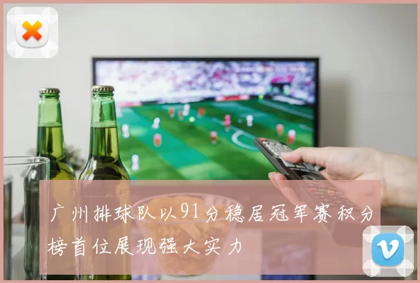 广州排球队以91分稳居冠军赛积分榜首位展现强大实力
