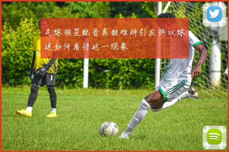 足球明星配音真假难辨引发热议球迷如何看待这一现象