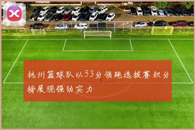 杭州篮球队以53分领跑选拔赛积分榜展现强劲实力