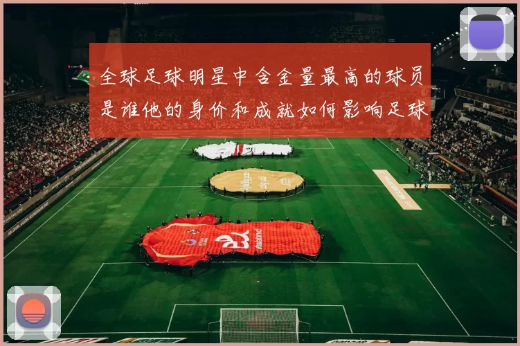 全球足球明星中含金量最高的球员是谁他的身价和成就如何影响足球市场