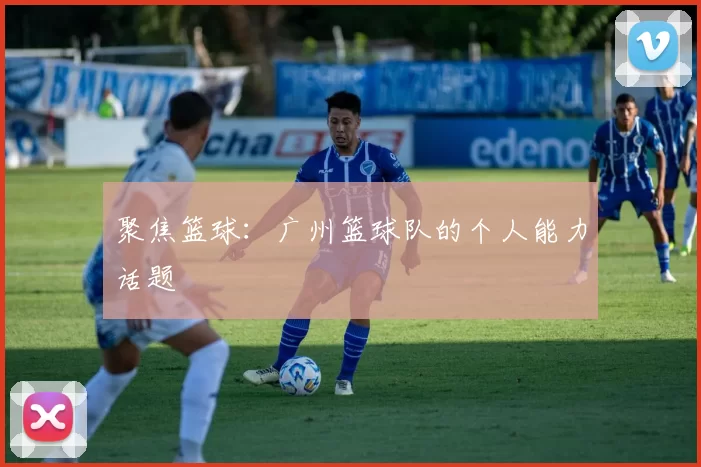 聚焦篮球：广州篮球队的个人能力话题