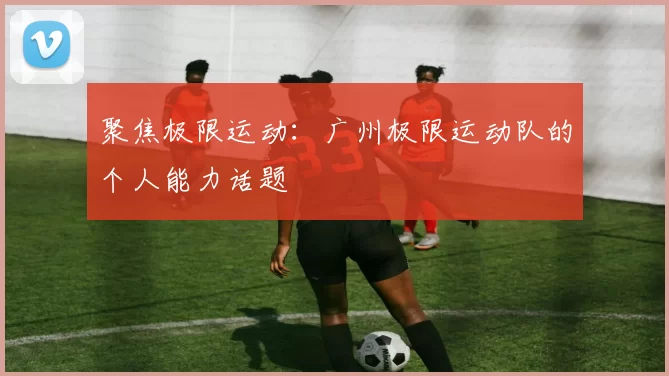 聚焦极限运动：广州极限运动队的个人能力话题