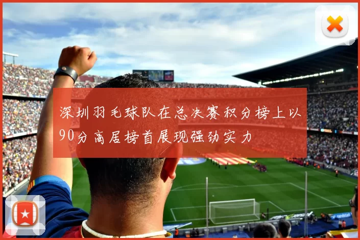 深圳羽毛球队在总决赛积分榜上以90分高居榜首展现强劲实力